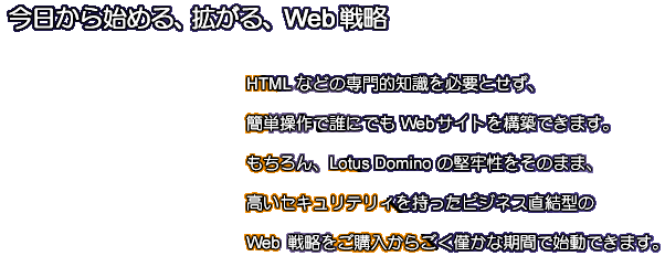 HTML などの専門的知識を必要とせず、簡単操作で誰にでも Web サイトを構築できます。もちろん、Lotus Domino の堅牢性をそのまま、高いセキュリティを持ったビジネス直結型の Web 戦略をご購入からごく僅かな期間で始動できます。